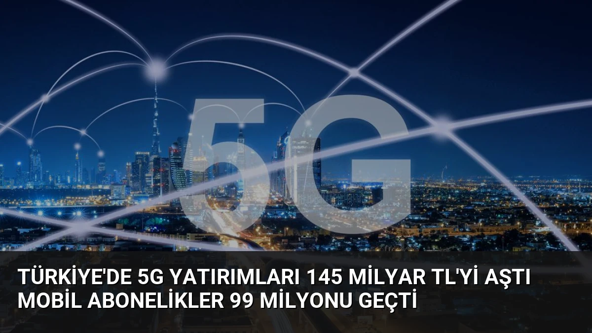 Türkiye’de 5G Yatırımları 145 Milyar TL’yi Aştı Mobil Abonelikler 99 Milyonu Geçti