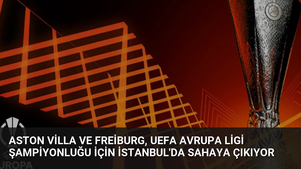 Aston Villa ve Freiburg, UEFA Avrupa Ligi şampiyonluğu için İstanbul’da sahaya çıkıyor