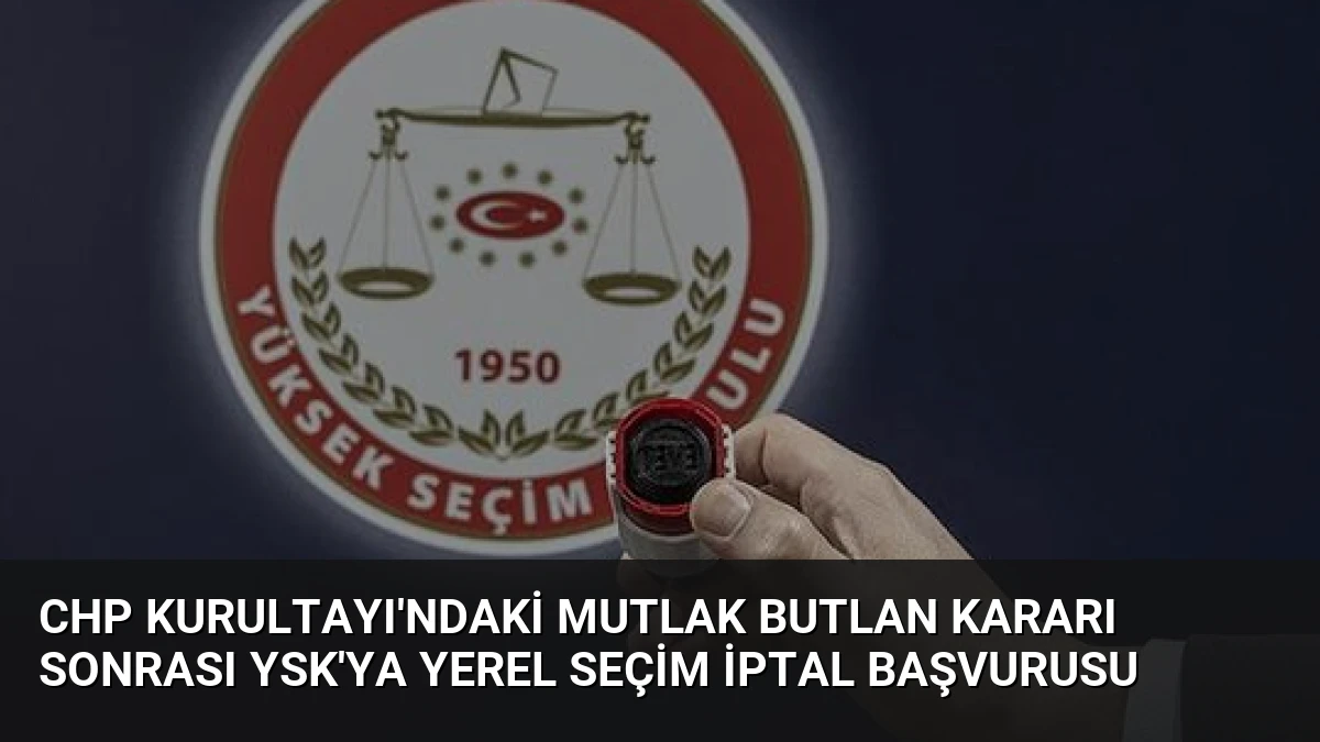 CHP Kurultayı’ndaki Mutlak Butlan Kararı Sonrası YSK’ya Yerel Seçim İptal Başvurusu