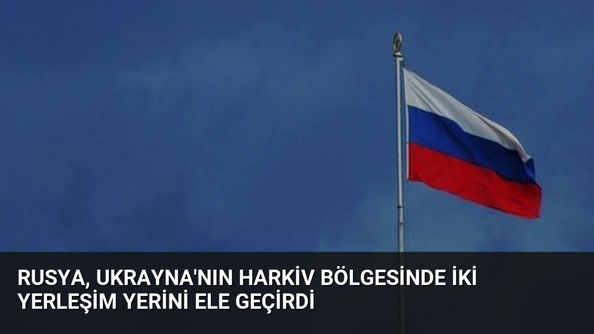 Rusya, Ukrayna’nın Harkiv Bölgesinde İki Yerleşim Yerini Ele Geçirdi