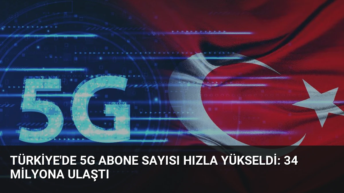 Türkiye’de 5G Abone Sayısı Hızla Yükseldi: 34 Milyona Ulaştı
