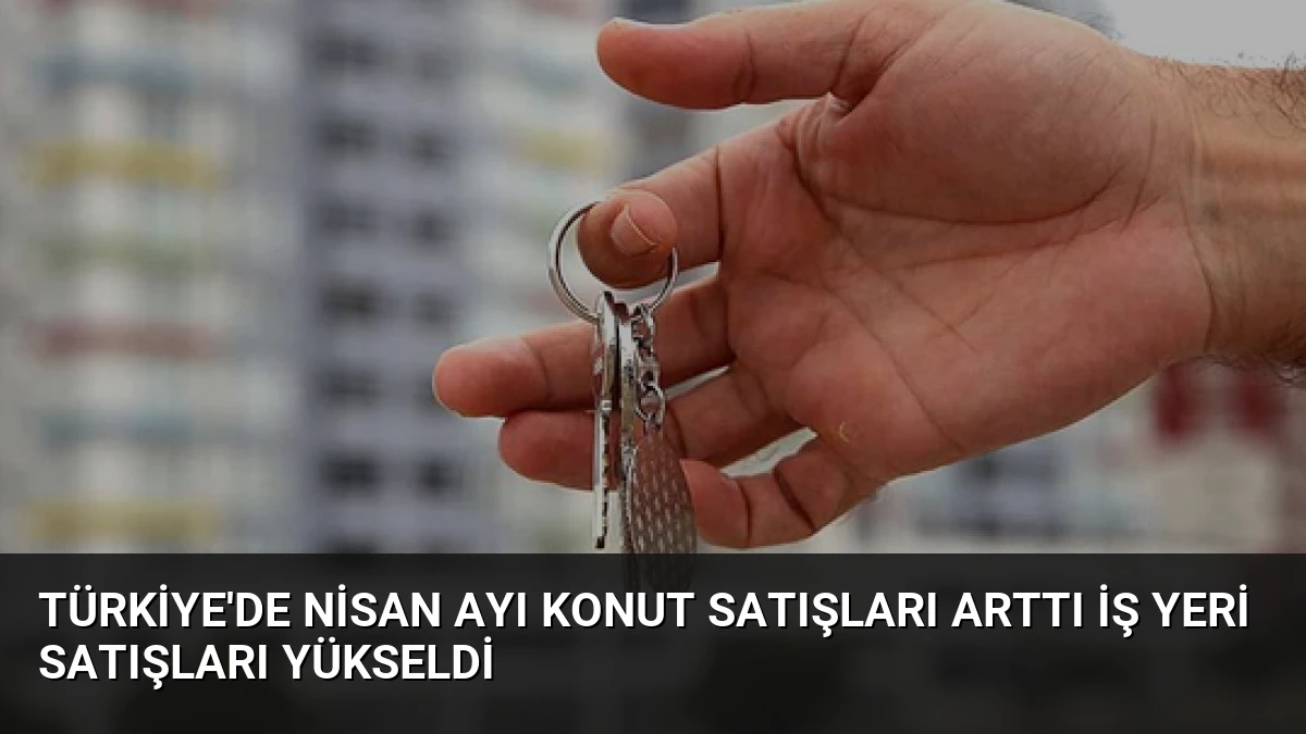 Türkiye’de Nisan Ayı Konut Satışları Arttı İş Yeri Satışları Yükseldi