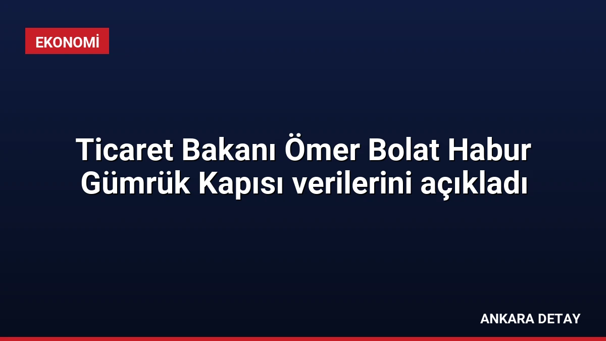 Ticaret Bakanı Ömer Bolat Habur Gümrük Kapısı verilerini açıkladı