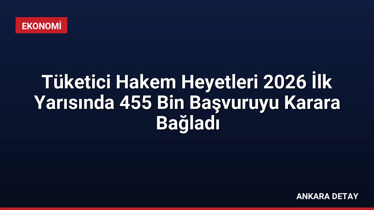 Tüketici Hakem Heyetleri 2026 İlk Yarısında 455 Bin Başvuruyu Karara Bağladı