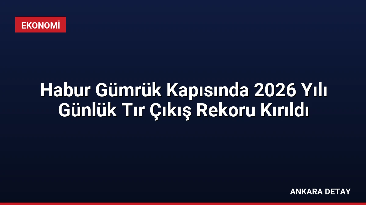 Habur Gümrük Kapısında 2026 Yılı Günlük Tır Çıkış Rekoru Kırıldı