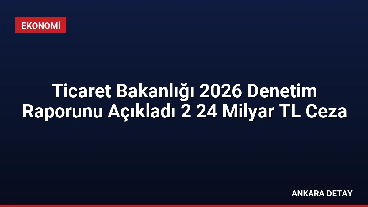 Ticaret Bakanlığı 2026 Denetim Raporunu Açıkladı 2 24 Milyar TL Ceza