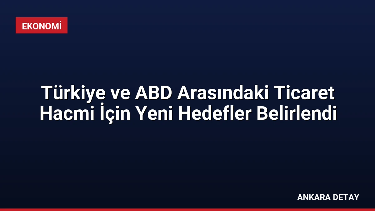 Türkiye ve ABD Arasındaki Ticaret Hacmi İçin Yeni Hedefler Belirlendi